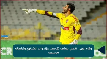 وفاة أبوي.. الأهلي يكشف تفاصيل عزاء والد الشناوي وترتيباته الرسمية